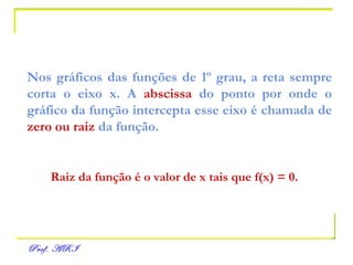 Nos gráficos das funções de 1º grau, a reta sempre corta o eixo x.   A  abscissa  do ponto por onde o gráfico da função intercepta esse eixo é chamada de  zero ou raiz  da função. Raiz da função é o valor de x tais que f(x) = 0. 