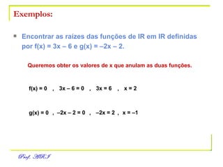 Exemplos: Encontrar as raízes das funções de IR em IR definidas por f(x) = 3x – 6 e g(x) = –2x – 2. Queremos obter os valores de x que anulam as duas funções. f(x) = 0 ,   3x – 6 = 0 ,   3x = 6 ,   x = 2 g(x) = 0 ,  –2x – 2 = 0 ,   –2x = 2 ,   x = –1 