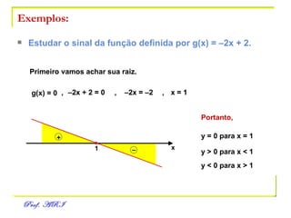 Exemplos: Estudar o sinal da função definida por g(x) = –2x + 2. g(x) = 0 ,   –2x + 2 = 0 ,  –2x = –2 ,   x = 1 Primeiro vamos achar sua raiz. x 1 Portanto, y = 0 para x = 1 y > 0 para x < 1 y < 0 para x > 1 – + 