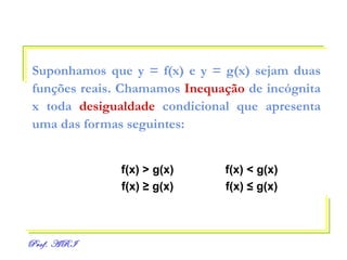 Suponhamos que y = f(x) e y = g(x) sejam duas   funções reais. Chamamos  Inequação  de incógnita   x toda  desigualdade  condicional que apresenta uma das formas seguintes: f(x) > g(x) f(x) < g(x) f(x)  ≥  g(x) f(x)  ≤  g(x) 