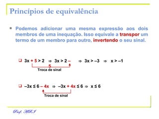 Princípios de equivalência Podemos adicionar uma mesma expressão aos dois   membros de uma inequação. Isso equivale a   transpor   um termo de um membro para outro,   invertendo   o seu   sinal. 3x  + 5  > 2 ⇒   3x > 2  – 5   ⇒   3x > –3 ⇒   x > –1 Troca de sinal – 3x  ≤  6  – 4x ⇒   – 3x  + 4x   ≤ 6   ⇒   x  ≤ 6   Troca de sinal 
