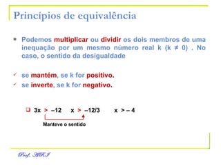Princípios de equivalência Podemos   multiplicar   ou   dividir   os dois membros de uma inequação por um mesmo número real k (k  ≠  0) . No caso, o sentido da desigualdade se   mantém , se k for   positivo . se   inverte , se k for   negativo . 3x  >  –12 x  >   –12/3   x  >  – 4   Manteve o sentido 