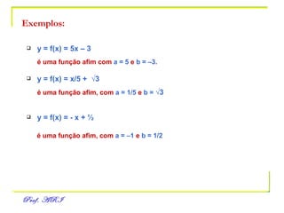 Exemplos: y = f(x) = 5x – 3 é uma função afim com  a = 5  e  b = –3. y = f(x) = x/5 +  √3 é uma função afim, com  a = 1/5  e  b =  √3 y = f(x) = - x + ½ é uma função afim, com  a = –1  e  b = 1/2 