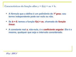 Características da função afim y = f(x) = ax + b. A fórmula que a define é um polinômio de   1º grau ; seu   termo independente pode ser nulo ou não. Se   b = 0 , temos a função   f(x) = ax , chamada de   função linear . A constante real   a , não-nula, é o   coeficiente angular . Ela é a   mesma, qualquer que seja o intervalo considerado. 