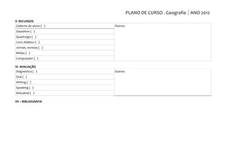 PLANO DE CURSO . Geografia ANO 2012
V- RECURSOS
Caderno do aluno ( )    Outros:
Datashow ( )
Quadro/giz ( )
Livro didático ( )
Jornais, revistas ( )
Mídias ( )
Computador ( )

VI- AVALIAÇÃO
Diagnóstica ( )         Outros:
Oral ( )
Writing ( )
Speaking ( )
Atitudinal ( )

VII – BIBLIOGRAFIA
 