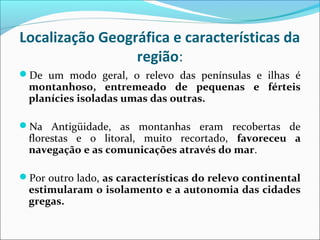 Localização Geográfica e características da
região:
De um modo geral, o relevo das penínsulas e ilhas é
montanhoso, entremeado de pequenas e férteis
planícies isoladas umas das outras.
Na Antigüidade, as montanhas eram recobertas de
florestas e o litoral, muito recortado, favoreceu a
navegação e as comunicações através do mar.
Por outro lado, as características do relevo continental
estimularam o isolamento e a autonomia das cidades
gregas.
 