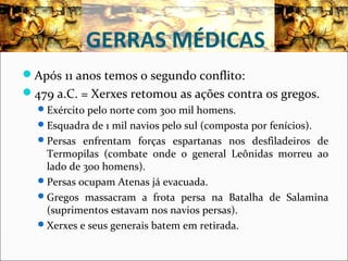 GERRAS MÉDICAS
Após 11 anos temos o segundo conflito:
479 a.C. = Xerxes retomou as ações contra os gregos.
Exército pelo norte com 300 mil homens.
Esquadra de 1 mil navios pelo sul (composta por fenícios).
Persas enfrentam forças espartanas nos desfiladeiros de
Termopilas (combate onde o general Leônidas morreu ao
lado de 300 homens).
Persas ocupam Atenas já evacuada.
Gregos massacram a frota persa na Batalha de Salamina
(suprimentos estavam nos navios persas).
Xerxes e seus generais batem em retirada.
 