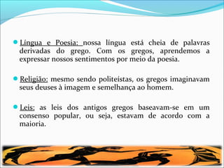 Língua e Poesia: nossa língua está cheia de palavras
derivadas do grego. Com os gregos, aprendemos a
expressar nossos sentimentos por meio da poesia.
Religião: mesmo sendo politeístas, os gregos imaginavam
seus deuses à imagem e semelhança ao homem.
Leis: as leis dos antigos gregos baseavam-se em um
consenso popular, ou seja, estavam de acordo com a
maioria.
 