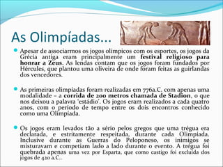 As Olimpíadas...
Apesar de associarmos os jogos olímpicos com os esportes, os jogos da
Grécia antiga eram principalmente um festival religioso para
honrar a Zeus. As lendas contam que os jogos foram fundados por
Hércules, que plantou uma oliveira de onde foram feitas as guirlandas
dos vencedores.
As primeiras olimpíadas foram realizadas em 776a.C. com apenas uma
modalidade – a corrida de 200 metros chamada de Stadion, o que
nos deixou a palavra ‘estádio’. Os jogos eram realizados a cada quatro
anos, com o período de tempo entre os dois encontros conhecido
como uma Olimpíada.
Os jogos eram levados tão a sério pelos gregos que uma trégua era
declarada, e estritamente respeitada, durante cada Olimpíada.
Inclusive durante as Guerras do Peloponeso, os inimigos se
misturavam e competiam lado a lado durante o evento. A trégua foi
quebrada apenas uma vez por Esparta, que como castigo foi excluída dos
jogos de 420 a.C..
 