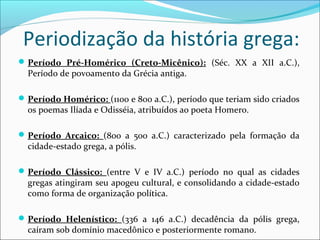 Periodização da história grega:
Período Pré-Homérico (Creto-Micênico): (Séc. XX a XII a.C.),
Período de povoamento da Grécia antiga.
Período Homérico: (1100 e 800 a.C.), período que teriam sido criados
os poemas Ilíada e Odisséia, atribuídos ao poeta Homero.
Período Arcaico: (800 a 500 a.C.) caracterizado pela formação da
cidade-estado grega, a pólis.
Período Clássico: (entre V e IV a.C.) período no qual as cidades
gregas atingiram seu apogeu cultural, e consolidando a cidade-estado
como forma de organização política.
Período Helenístico: (336 a 146 a.C.) decadência da pólis grega,
caíram sob domínio macedônico e posteriormente romano.
 