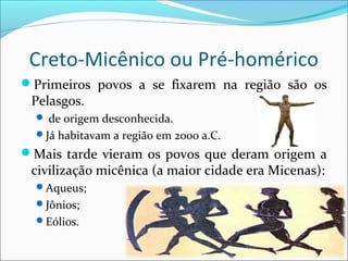 Creto-Micênico ou Pré-homérico
Primeiros povos a se fixarem na região são os
Pelasgos.
 de origem desconhecida.
Já habitavam a região em 2000 a.C.
Mais tarde vieram os povos que deram origem a
civilização micênica (a maior cidade era Micenas):
Aqueus;
Jônios;
Eólios.
 