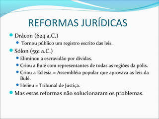 REFORMAS JURÍDICAS
Drácon (624 a.C.)
 Tornou público um registro escrito das leis.
Sólon (591 a.C.)
Eliminou a escravidão por dívidas.
Criou a Bulé com representantes de todas as regiões da pólis.
Criou a Eclésia = Assembléia popular que aprovava as leis da
Bulé.
Helieu = Tribunal de Justiça.
Mas estas reformas não solucionaram os problemas.
 