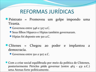 REFORMAS JURÍDICAS
Psístrato = Promoveu um golpe impondo uma
Tirania.
Governou entre 546 e 527 a.C.
Seus filhos Hiparco e Hipias também governaram.
Hipias foi deposto em 510 a.C.
Clítenes = Chegou ao poder e implantou a
democracia.
Governou entre 510 a 507 a.C.
Com a crise social equilibrada por meio da política de Clístenes,
posteriormente Péricles pôde governar (entre 463 - 431 a.C.)
uma Atenas forte politicamente.
 