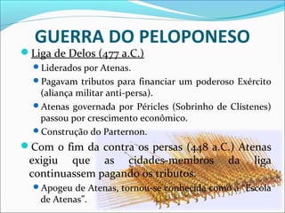 GUERRA DO PELOPONESO
Liga de Delos (477 a.C.)
Liderados por Atenas.
Pagavam tributos para financiar um poderoso Exército
(aliança militar anti-persa).
Atenas governada por Péricles (Sobrinho de Clístenes)
passou por crescimento econômico.
Construção do Parternon.
Com o fim da contra os persas (448 a.C.) Atenas
exigiu que as cidades-membros da liga
continuassem pagando os tributos.
Apogeu de Atenas, tornou-se conhecida como a “Escola
de Atenas”.
 