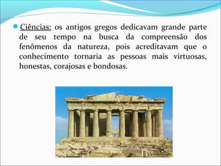 Ciências: os antigos gregos dedicavam grande parte
de seu tempo na busca da compreensão dos
fenômenos da natureza, pois acreditavam que o
conhecimento tornaria as pessoas mais virtuosas,
honestas, corajosas e bondosas.
 