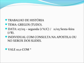TRABALHO DE HISTÓRIA
TEMA: GREGOS (TUDO).
DATA: 07/05 – segunda (1°A/C) / 11/05 Sexta-feira
(1°B).
INDIVIDUAL COM CONSULTA NA APOSTILA OU
NO XEROX DOS SLIDES.
VALE 10,0 COM *
 
