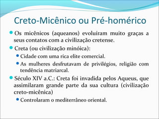 Creto-Micênico ou Pré-homérico
Os micênicos (aqueanos) evoluíram muito graças a
seus contatos com a civilização cretense.
Creta (ou civilização minóica):
Cidade com uma rica elite comercial.
As mulheres desfrutavam de privilégios, religião com
tendência matriarcal.
Século XIV a.C.: Creta foi invadida pelos Aqueus, que
assimilaram grande parte da sua cultura (civilização
creto-micênica)
Controlaram o mediterrâneo oriental.
 