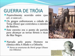 GUERRA DE TRÓIA
Possivelmente ocorrido entre 1300
a.C. e 1200 a.C.
Os gregos enfrentaram a cidade de
Tróia (Ilion) que controlava o estreito
de Bósforo.
Este estreito era o ponto de partida
para alcançar as terras férteis e ricas
do Mar Negro.
Narrada pelo poeta Homero na
clássica obra A Ilíada e a Odisséia.
Narra as aventuras do Herói grego Ulisses
(ou Odisseu).
 