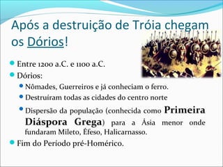 Após a destruição de Tróia chegam
os Dórios!
Entre 1200 a.C. e 1100 a.C.
Dórios:
Nômades, Guerreiros e já conheciam o ferro.
Destruíram todas as cidades do centro norte
Dispersão da população (conhecida como Primeira
Diáspora Grega) para a Ásia menor onde
fundaram Mileto, Éfeso, Halicarnasso.
Fim do Período pré-Homérico.
 