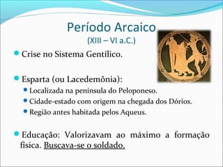 Período Arcaico
(XIII – VI a.C.)
Crise no Sistema Gentílico.
Esparta (ou Lacedemônia):
Localizada na península do Peloponeso.
Cidade-estado com origem na chegada dos Dórios.
Região antes habitada pelos Aqueus.
Educação: Valorizavam ao máximo a formação
física. Buscava-se o soldado.
 