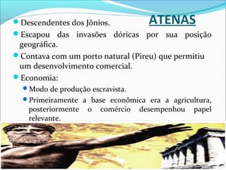 ATENASDescendentes dos Jônios.
Escapou das invasões dóricas por sua posição
geográfica.
Contava com um porto natural (Pireu) que permitiu
um desenvolvimento comercial.
Economia:
Modo de produção escravista.
Primeiramente a base econômica era a agricultura,
posteriormente o comércio desempenhou papel
relevante.
 
