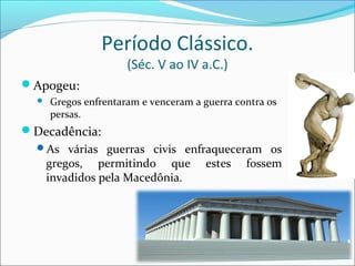 Período Clássico.
(Séc. V ao IV a.C.)
Apogeu:
 Gregos enfrentaram e venceram a guerra contra os
persas.
Decadência:
As várias guerras civis enfraqueceram os
gregos, permitindo que estes fossem
invadidos pela Macedônia.
 
