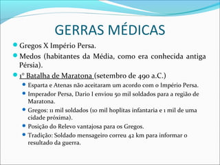 GERRAS MÉDICAS
Gregos X Império Persa.
Medos (habitantes da Média, como era conhecida antiga
Pérsia).
1° Batalha de Maratona (setembro de 490 a.C.)
Esparta e Atenas não aceitaram um acordo com o Império Persa.
Imperador Persa, Dario I enviou 50 mil soldados para a região de
Maratona.
Gregos: 11 mil soldados (10 mil hoplitas infantaria e 1 mil de uma
cidade próxima).
Posição do Relevo vantajosa para os Gregos.
Tradição: Soldado mensageiro correu 42 km para informar o
resultado da guerra.
 