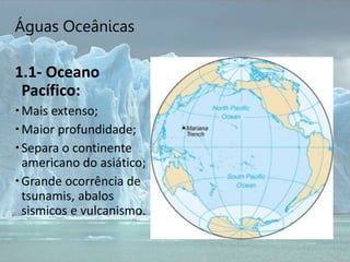 Águas Oceânicas
1.1- Oceano
Pacífico:
Mais extenso;
Maior profundidade;
Separa o continente
americano do asiático;
Grande ocorrência de
tsunamis, abalos
sismicos e vulcanismo.
 