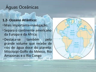 Águas Oceânicas
1.2- Oceano Atlântico:
Mais importante=navegação;
Separa o continente americano
da Europa e da África;
Destaca-se também pelo
grande volume que recebe de
rios de água doce do planeta:
Mississipi-Golfo do México, Rio
Amazonas e o Rio Congo
 