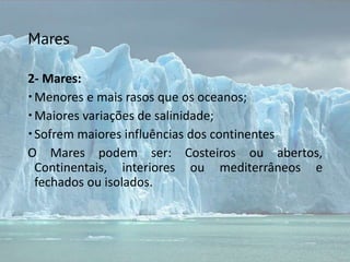Mares
2- Mares:
Menores e mais rasos que os oceanos;
Maiores variações de salinidade;
Sofrem maiores influências dos continentes
O Mares podem ser: Costeiros ou abertos,
Continentais, interiores ou mediterrâneos e
fechados ou isolados.
 