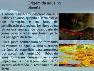 Origem da água no
planeta
A Teoria mais aceita descreve que à 3
bilhões de anos, quando a Terra estava
em formação, e na fase, de
solidificação das rochas, foi liberado na
atmosfera uma grande quantidade de
gases pelos vulcões que faziam parte
da paisagem da Terra.
Esses gases combinaram-se formando
os vapores de água. O ciclo sucessivo
da água da superfície para atmosfera
por aproximadamente 100 milhões de
anos formaram densas nuvens que
impediam a passagem dos raios
solares acelerando o resfriamento da
Terra.
 