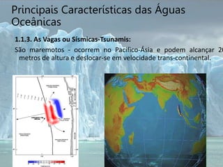 Principais Características das Águas
Oceânicas
1.1.3. As Vagas ou Sísmicas-Tsunamis:
São maremotos - ocorrem no Pacífico-Ásia e podem alcançar 20
metros de altura e deslocar-se em velocidade trans-continental.
 