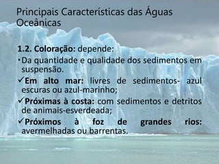 Principais Características das Águas
Oceânicas
1.2. Coloração: depende:
Da quantidade e qualidade dos sedimentos em
suspensão.
Em alto mar: livres de sedimentos- azul
escuras ou azul-marinho;
Próximas à costa: com sedimentos e detritos
de animais-esverdeada;
Próximos à foz de grandes rios:
avermelhadas ou barrentas.
 