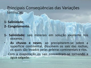 Principais Conseqüências das Variações
térmicas
1- Salinidade;
2- Congelamento.
1- Salinidade: sais minerais em solução existente nos
oceanos.
 As chuvas e neves, ao precipitarem-se sobre a
superfície continental, dissolvem os sais das rochas,
os quais são levados pelas geleiras continentais e rios.
Com a evaporação os sais concentram-se tornando a
água salgada.
 