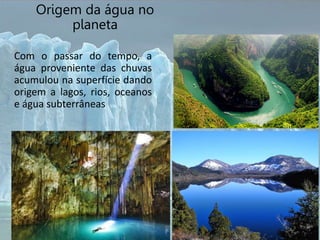 Origem da água no
planeta
Com o passar do tempo, a
água proveniente das chuvas
acumulou na superfície dando
origem a lagos, rios, oceanos
e água subterrâneas
 