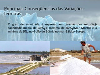 Principais Conseqüências das Variações
térmicas
 O grau de salinidade é expresso em gramas por mil (%0)-
salinidade média de 35%0 e máxima de 40%0(Mar Morto) e a
mínima de 5%0 no Golfo de Bótnia no mar Báltico-Europa.
 