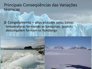 Principais Conseqüências das Variações
térmicas
2- Congelamento – altas altitudes pelas baixas
temperaturas formando as banquisas, quando
descongelam formam os floesbergs
 