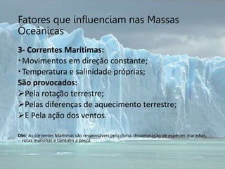 Fatores que influenciam nas Massas
Oceânicas
3- Correntes Marítimas:
Movimentos em direção constante;
Temperatura e salinidade próprias;
São provocados:
Pela rotação terrestre;
Pelas diferenças de aquecimento terrestre;
E Pela ação dos ventos.
Obs: As correntes Marinhas são responsáveis pelo clima, disseminação de espécies marinhas,
rotas marinhas e também a pesca.
 