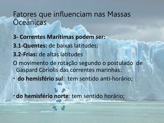 Fatores que influenciam nas Massas
Oceânicas
3- Correntes Marítimas podem ser:
3.1-Quentes: de baixas latitudes;
3.2-Frias: de altas latitudes
O movimento de rotação segundo o postulado de
Gaspard Coriolis das correntes marinhas:
 do hemisfério sul: tem sentido anti-horário;
do hemisfério norte: tem sentido horário;
 
