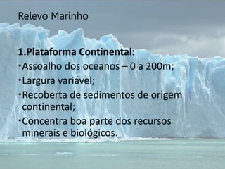 Relevo Marinho
1.Plataforma Continental:
Assoalho dos oceanos – 0 a 200m;
Largura variável;
Recoberta de sedimentos de origem
continental;
Concentra boa parte dos recursos
minerais e biológicos.
 