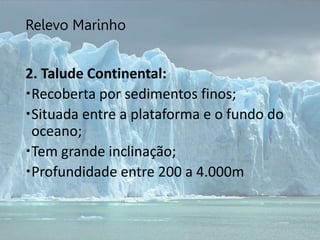 Relevo Marinho
2. Talude Continental:
Recoberta por sedimentos finos;
Situada entre a plataforma e o fundo do
oceano;
Tem grande inclinação;
Profundidade entre 200 a 4.000m
 