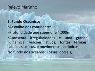 Relevo Marinho
3. Fundo Oceânico:
Assoalho dos continentes;
Profundidade que superior a 4.000m;
Apresenta irregularidades e uma grande
dinâmica: vulcões ativos, fontes termais,
abalos sísmicos, e movimentos tectônicos;
No fundo dos oceanos: Fossas, dorsais,
 