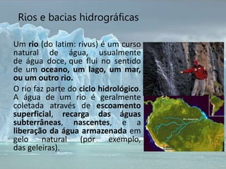 Rios e bacias hidrográficas
Um rio (do latim: rivus) é um curso
natural de água, usualmente
de água doce, que flui no sentido
de um oceano, um lago, um mar,
ou um outro rio.
O rio faz parte do ciclo hidrológico.
A água de um rio é geralmente
coletada através de escoamento
superficial, recarga das águas
subterrâneas, nascentes, e a
liberação da água armazenada em
gelo natural (por exemplo,
das geleiras).
 