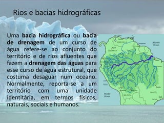 Uma bacia hidrográfica ou bacia
de drenagem de um curso de
água refere-se ao conjunto do
território e de rios afluentes que
fazem a drenagem das águas para
esse curso de água estrutural, que
costuma desaguar num oceano.
Normalmente, reporta-se a um
território com uma unidade
identitária, em termos físicos,
naturais, sociais e humanos.
Rios e bacias hidrográficas
 