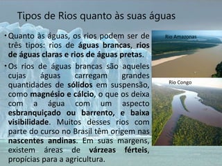 Tipos de Rios quanto às suas águas
Quanto às águas, os rios podem ser de
três tipos: rios de águas brancas, rios
de águas claras e rios de águas pretas.
Os rios de águas brancas são aqueles
cujas águas carregam grandes
quantidades de sólidos em suspensão,
como magnésio e cálcio, o que os deixa
com a água com um aspecto
esbranquiçado ou barrento, e baixa
visibilidade. Muitos desses rios com
parte do curso no Brasil têm origem nas
nascentes andinas. Em suas margens,
existem áreas de várzeas férteis,
propícias para a agricultura.
Rio Amazonas
Rio Congo
 