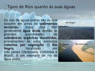Os rios de águas pretas são os que
nascem em áreas de sedimentos
terciários. Esses rios têm
geralmente água ácida devido às
grandes quantidades de
substâncias orgânicas dissolvidas,
provenientes de solos arenosos
cobertos por vegetação. O Rio
Negro, localizado em
três países (Venezuela, Colômbia e
Brasil), é um exemplo de rio de
água preta.
Tipos de Rios quanto às suas águas
Rio Negro
Rio Negro Rio Solimões
 