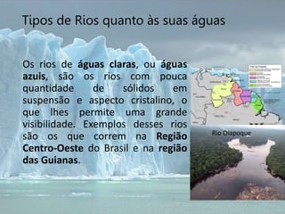 Os rios de águas claras, ou águas
azuis, são os rios com pouca
quantidade de sólidos em
suspensão e aspecto cristalino, o
que lhes permite uma grande
visibilidade. Exemplos desses rios
são os que correm na Região
Centro-Oeste do Brasil e na região
das Guianas.
Tipos de Rios quanto às suas águas
Rio Oiapoque
 