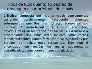 2-Treliça: composta por rios principais consequentes
correndo paralelamente, recebendo afluentes
subsequentes que fluem em direção transversal aos
primeiros. O controle estrutural é muito acentuado,
devido à desigual resistência das rochas. A extensão e a
profundidade dos leitos serão maiores sobre rochas
menos resistentes, dando formação a vales ladeados por
paredes de rochas mais resistentes. Este tipo é
encontrado em regiões de rochas sedimentares
estratificadas, assim como em áreas de glaciação
Tipos de Rios quanto ao padrão de
drenagem e a morfologia de canais.
 