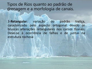 3-Retangular: variação do padrão treliça,
caracterizado pelo aspecto ortogonal devido às
bruscas alterações retangulares nos cursos fluviais.
Deve-se à ocorrência de falhas e de juntas na
estrutura rochosa
Tipos de Rios quanto ao padrão de
drenagem e a morfologia de canais.
 