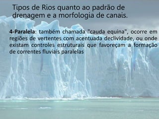 4-Paralela: também chamada "cauda equina", ocorre em
regiões de vertentes com acentuada declividade, ou onde
existam controles estruturais que favoreçam a formação
de correntes fluviais paralelas
Tipos de Rios quanto ao padrão de
drenagem e a morfologia de canais.
 